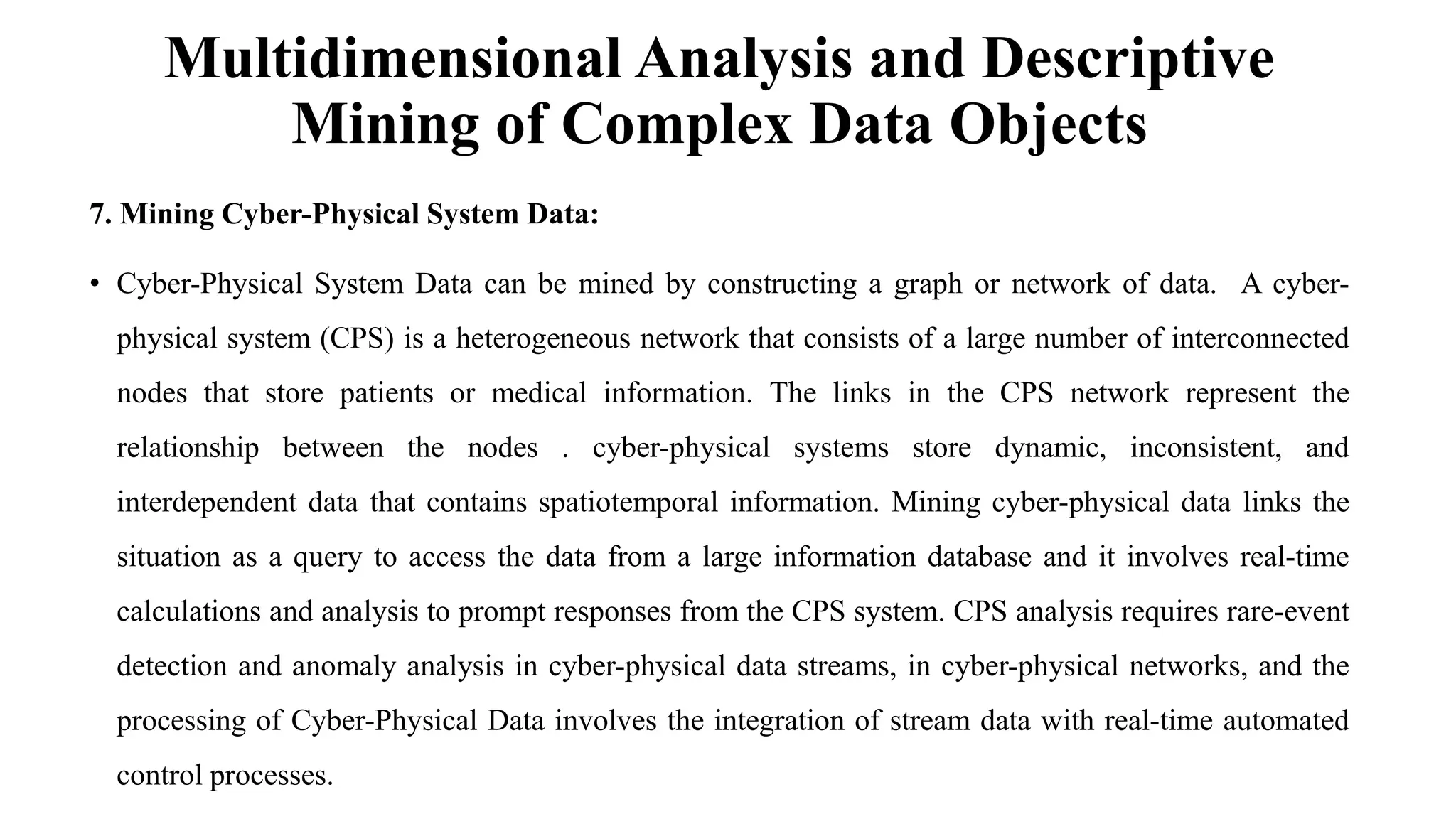 Multidimensional Analysis and Descriptive
Mining of Complex Data Objects
7. Mining Cyber-Physical System Data:
• Cyber-Physical System Data can be mined by constructing a graph or network of data. A cyber-
physical system (CPS) is a heterogeneous network that consists of a large number of interconnected
nodes that store patients or medical information. The links in the CPS network represent the
relationship between the nodes . cyber-physical systems store dynamic, inconsistent, and
interdependent data that contains spatiotemporal information. Mining cyber-physical data links the
situation as a query to access the data from a large information database and it involves real-time
calculations and analysis to prompt responses from the CPS system. CPS analysis requires rare-event
detection and anomaly analysis in cyber-physical data streams, in cyber-physical networks, and the
processing of Cyber-Physical Data involves the integration of stream data with real-time automated
control processes.
 