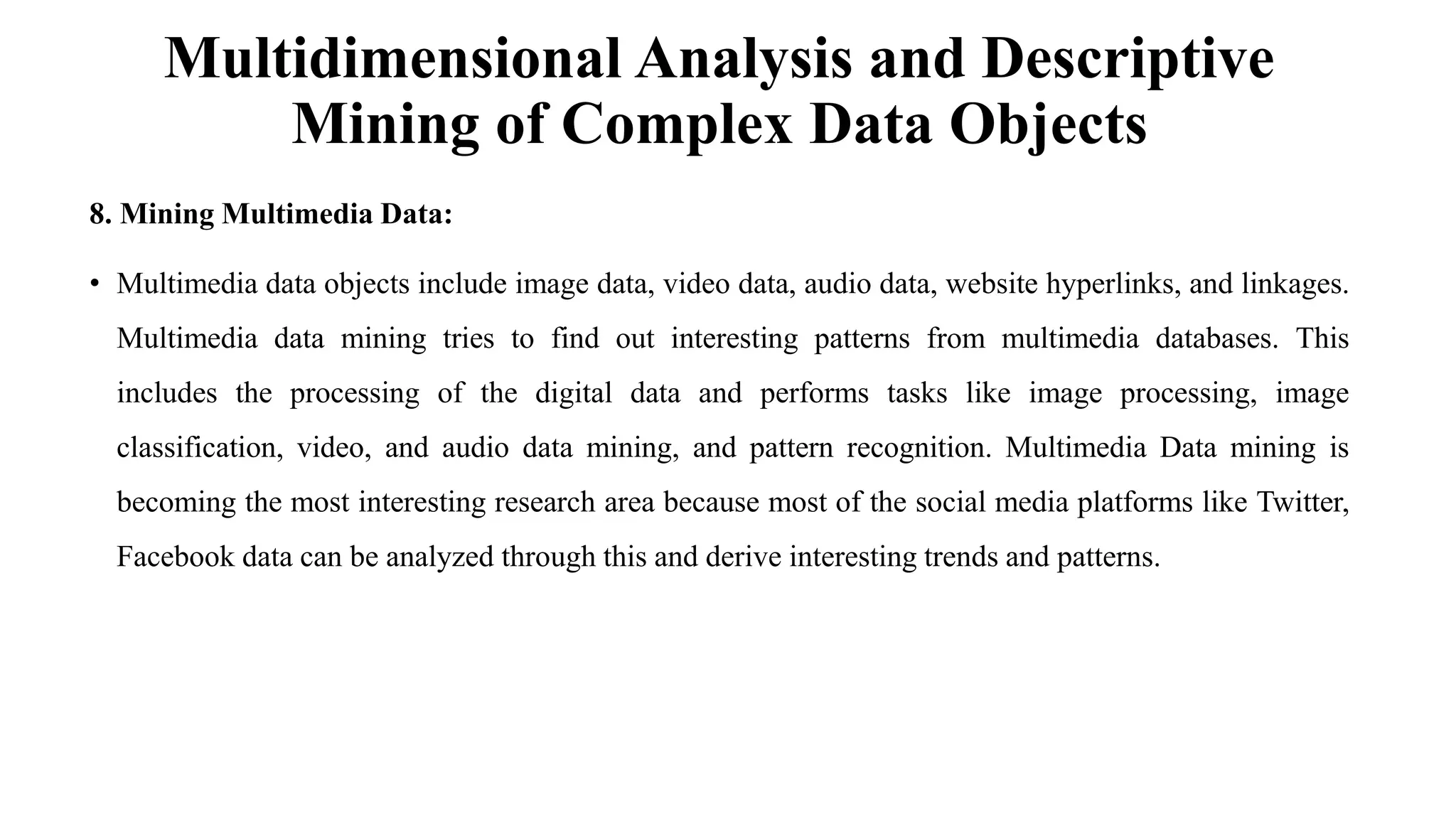 Multidimensional Analysis and Descriptive
Mining of Complex Data Objects
8. Mining Multimedia Data:
• Multimedia data objects include image data, video data, audio data, website hyperlinks, and linkages.
Multimedia data mining tries to find out interesting patterns from multimedia databases. This
includes the processing of the digital data and performs tasks like image processing, image
classification, video, and audio data mining, and pattern recognition. Multimedia Data mining is
becoming the most interesting research area because most of the social media platforms like Twitter,
Facebook data can be analyzed through this and derive interesting trends and patterns.
 