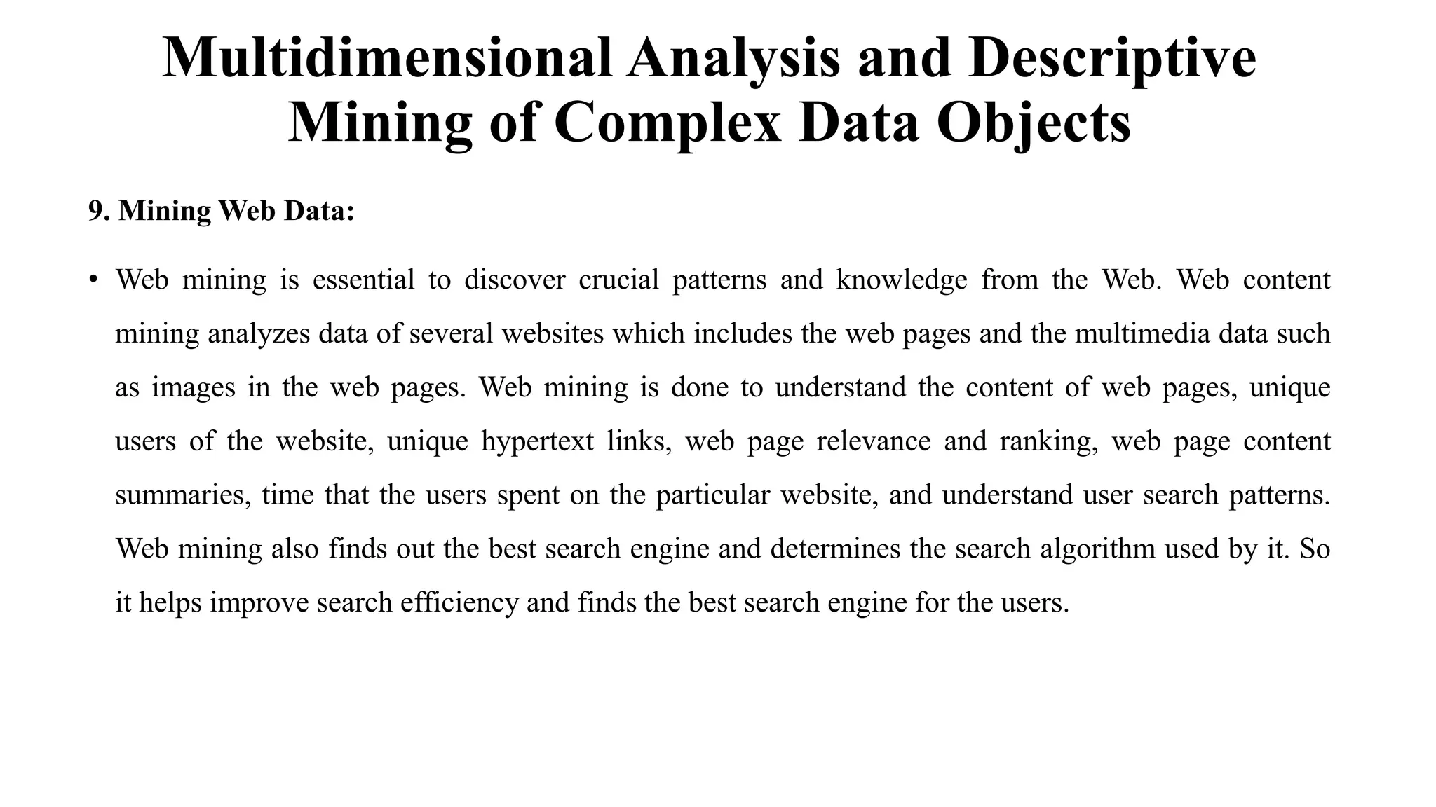 Multidimensional Analysis and Descriptive
Mining of Complex Data Objects
9. Mining Web Data:
• Web mining is essential to discover crucial patterns and knowledge from the Web. Web content
mining analyzes data of several websites which includes the web pages and the multimedia data such
as images in the web pages. Web mining is done to understand the content of web pages, unique
users of the website, unique hypertext links, web page relevance and ranking, web page content
summaries, time that the users spent on the particular website, and understand user search patterns.
Web mining also finds out the best search engine and determines the search algorithm used by it. So
it helps improve search efficiency and finds the best search engine for the users.
 