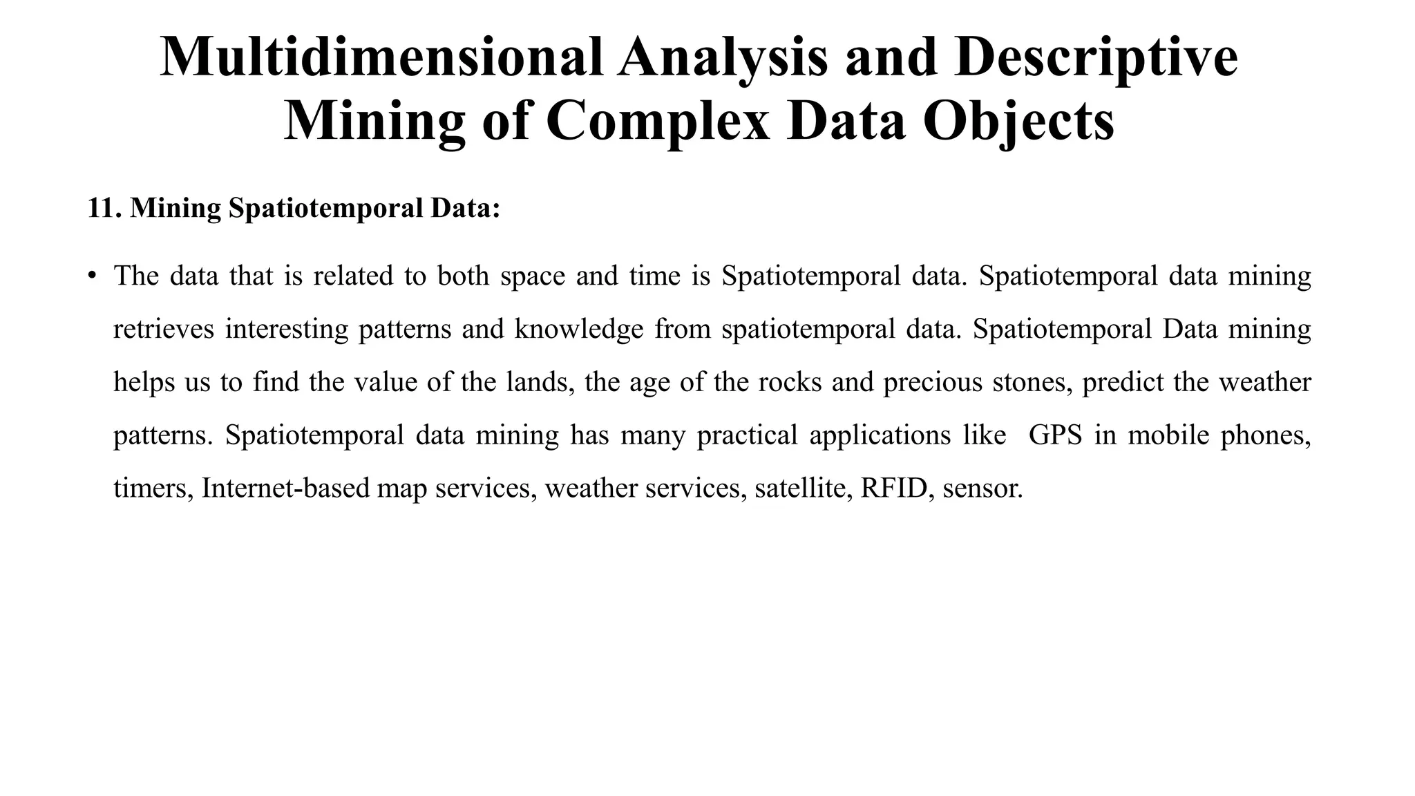 Multidimensional Analysis and Descriptive
Mining of Complex Data Objects
11. Mining Spatiotemporal Data:
• The data that is related to both space and time is Spatiotemporal data. Spatiotemporal data mining
retrieves interesting patterns and knowledge from spatiotemporal data. Spatiotemporal Data mining
helps us to find the value of the lands, the age of the rocks and precious stones, predict the weather
patterns. Spatiotemporal data mining has many practical applications like GPS in mobile phones,
timers, Internet-based map services, weather services, satellite, RFID, sensor.
 