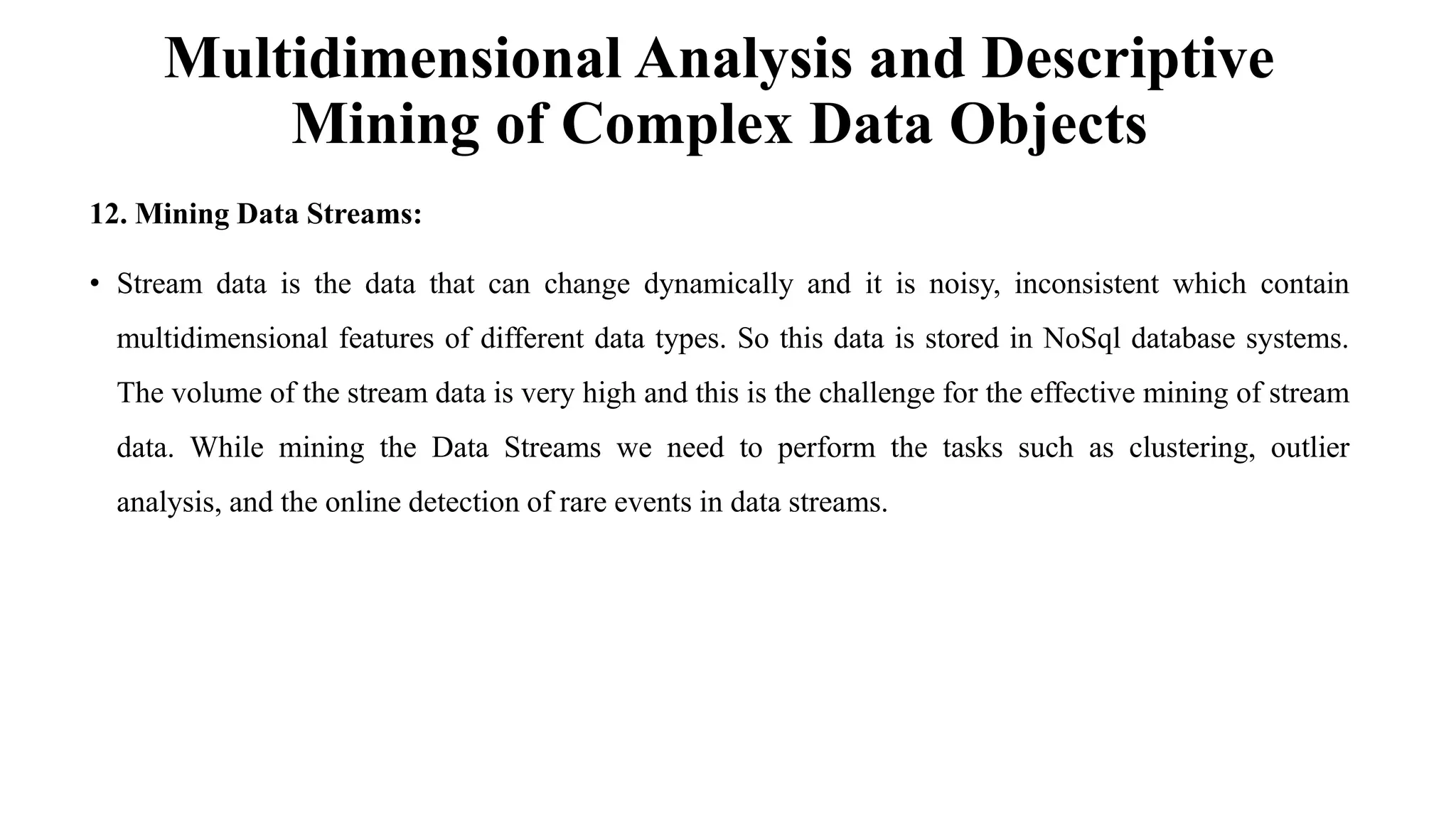 Multidimensional Analysis and Descriptive
Mining of Complex Data Objects
12. Mining Data Streams:
• Stream data is the data that can change dynamically and it is noisy, inconsistent which contain
multidimensional features of different data types. So this data is stored in NoSql database systems.
The volume of the stream data is very high and this is the challenge for the effective mining of stream
data. While mining the Data Streams we need to perform the tasks such as clustering, outlier
analysis, and the online detection of rare events in data streams.
 