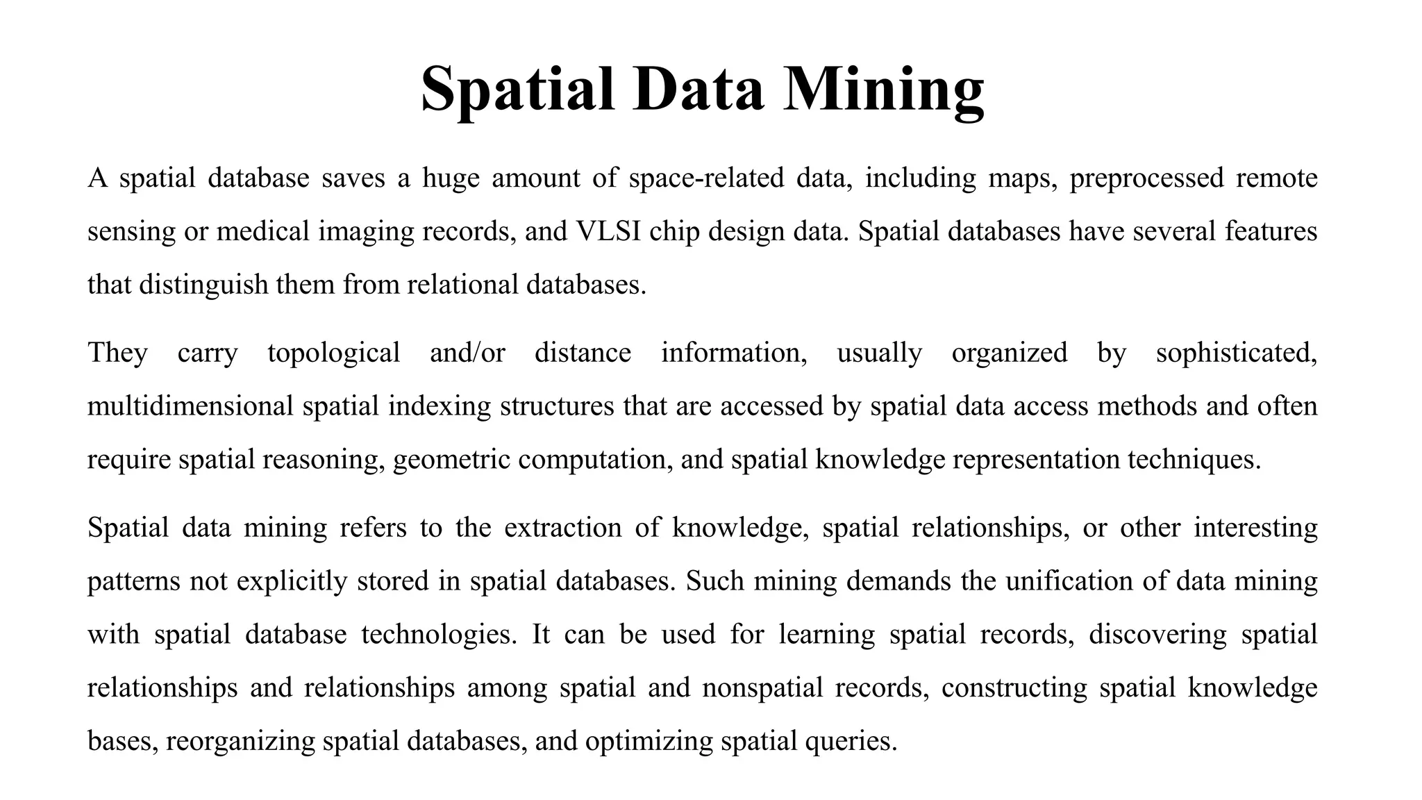 Spatial Data Mining
A spatial database saves a huge amount of space-related data, including maps, preprocessed remote
sensing or medical imaging records, and VLSI chip design data. Spatial databases have several features
that distinguish them from relational databases.
They carry topological and/or distance information, usually organized by sophisticated,
multidimensional spatial indexing structures that are accessed by spatial data access methods and often
require spatial reasoning, geometric computation, and spatial knowledge representation techniques.
Spatial data mining refers to the extraction of knowledge, spatial relationships, or other interesting
patterns not explicitly stored in spatial databases. Such mining demands the unification of data mining
with spatial database technologies. It can be used for learning spatial records, discovering spatial
relationships and relationships among spatial and nonspatial records, constructing spatial knowledge
bases, reorganizing spatial databases, and optimizing spatial queries.
 