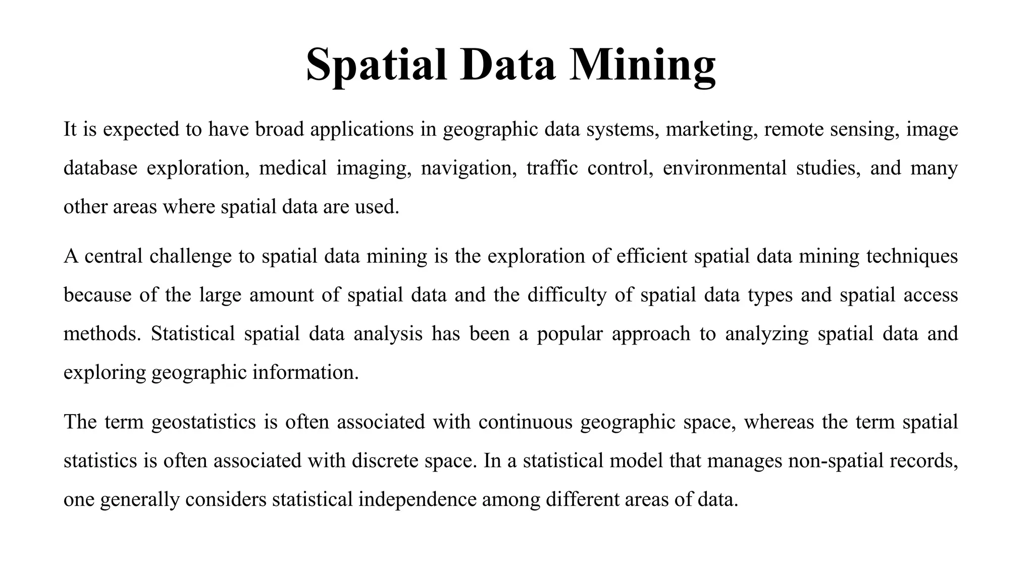 Spatial Data Mining
It is expected to have broad applications in geographic data systems, marketing, remote sensing, image
database exploration, medical imaging, navigation, traffic control, environmental studies, and many
other areas where spatial data are used.
A central challenge to spatial data mining is the exploration of efficient spatial data mining techniques
because of the large amount of spatial data and the difficulty of spatial data types and spatial access
methods. Statistical spatial data analysis has been a popular approach to analyzing spatial data and
exploring geographic information.
The term geostatistics is often associated with continuous geographic space, whereas the term spatial
statistics is often associated with discrete space. In a statistical model that manages non-spatial records,
one generally considers statistical independence among different areas of data.
 