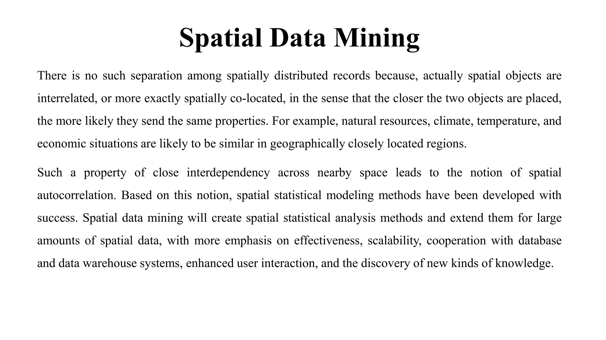 Spatial Data Mining
There is no such separation among spatially distributed records because, actually spatial objects are
interrelated, or more exactly spatially co-located, in the sense that the closer the two objects are placed,
the more likely they send the same properties. For example, natural resources, climate, temperature, and
economic situations are likely to be similar in geographically closely located regions.
Such a property of close interdependency across nearby space leads to the notion of spatial
autocorrelation. Based on this notion, spatial statistical modeling methods have been developed with
success. Spatial data mining will create spatial statistical analysis methods and extend them for large
amounts of spatial data, with more emphasis on effectiveness, scalability, cooperation with database
and data warehouse systems, enhanced user interaction, and the discovery of new kinds of knowledge.
 