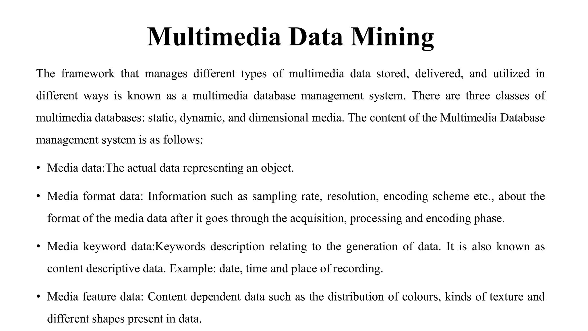 Multimedia Data Mining
The framework that manages different types of multimedia data stored, delivered, and utilized in
different ways is known as a multimedia database management system. There are three classes of
multimedia databases: static, dynamic, and dimensional media. The content of the Multimedia Database
management system is as follows:
• Media data:The actual data representing an object.
• Media format data: Information such as sampling rate, resolution, encoding scheme etc., about the
format of the media data after it goes through the acquisition, processing and encoding phase.
• Media keyword data:Keywords description relating to the generation of data. It is also known as
content descriptive data. Example: date, time and place of recording.
• Media feature data: Content dependent data such as the distribution of colours, kinds of texture and
different shapes present in data.
 