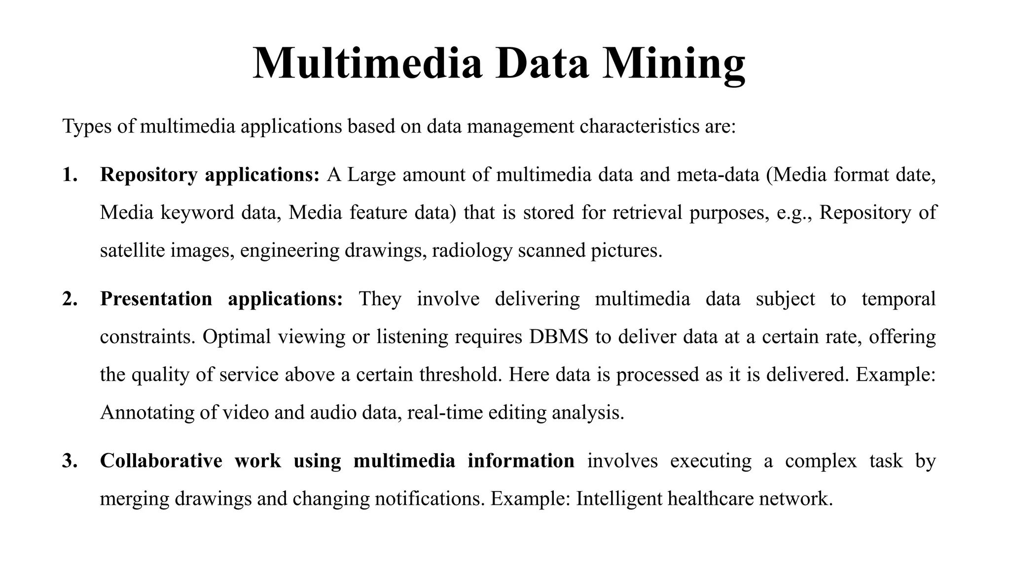 Multimedia Data Mining
Types of multimedia applications based on data management characteristics are:
1. Repository applications: A Large amount of multimedia data and meta-data (Media format date,
Media keyword data, Media feature data) that is stored for retrieval purposes, e.g., Repository of
satellite images, engineering drawings, radiology scanned pictures.
2. Presentation applications: They involve delivering multimedia data subject to temporal
constraints. Optimal viewing or listening requires DBMS to deliver data at a certain rate, offering
the quality of service above a certain threshold. Here data is processed as it is delivered. Example:
Annotating of video and audio data, real-time editing analysis.
3. Collaborative work using multimedia information involves executing a complex task by
merging drawings and changing notifications. Example: Intelligent healthcare network.
 