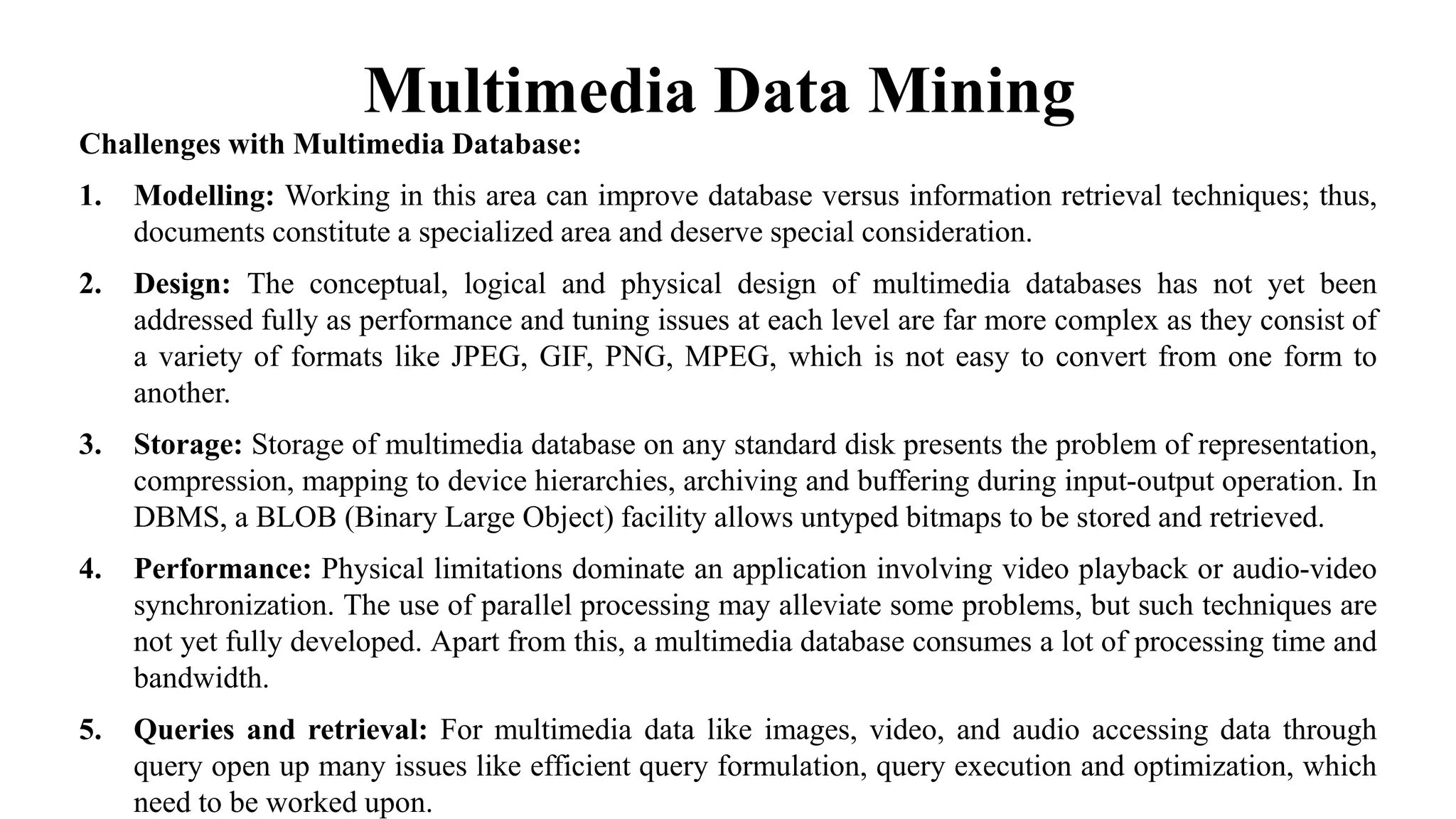 Multimedia Data Mining
Challenges with Multimedia Database:
1. Modelling: Working in this area can improve database versus information retrieval techniques; thus,
documents constitute a specialized area and deserve special consideration.
2. Design: The conceptual, logical and physical design of multimedia databases has not yet been
addressed fully as performance and tuning issues at each level are far more complex as they consist of
a variety of formats like JPEG, GIF, PNG, MPEG, which is not easy to convert from one form to
another.
3. Storage: Storage of multimedia database on any standard disk presents the problem of representation,
compression, mapping to device hierarchies, archiving and buffering during input-output operation. In
DBMS, a BLOB (Binary Large Object) facility allows untyped bitmaps to be stored and retrieved.
4. Performance: Physical limitations dominate an application involving video playback or audio-video
synchronization. The use of parallel processing may alleviate some problems, but such techniques are
not yet fully developed. Apart from this, a multimedia database consumes a lot of processing time and
bandwidth.
5. Queries and retrieval: For multimedia data like images, video, and audio accessing data through
query open up many issues like efficient query formulation, query execution and optimization, which
need to be worked upon.
 
