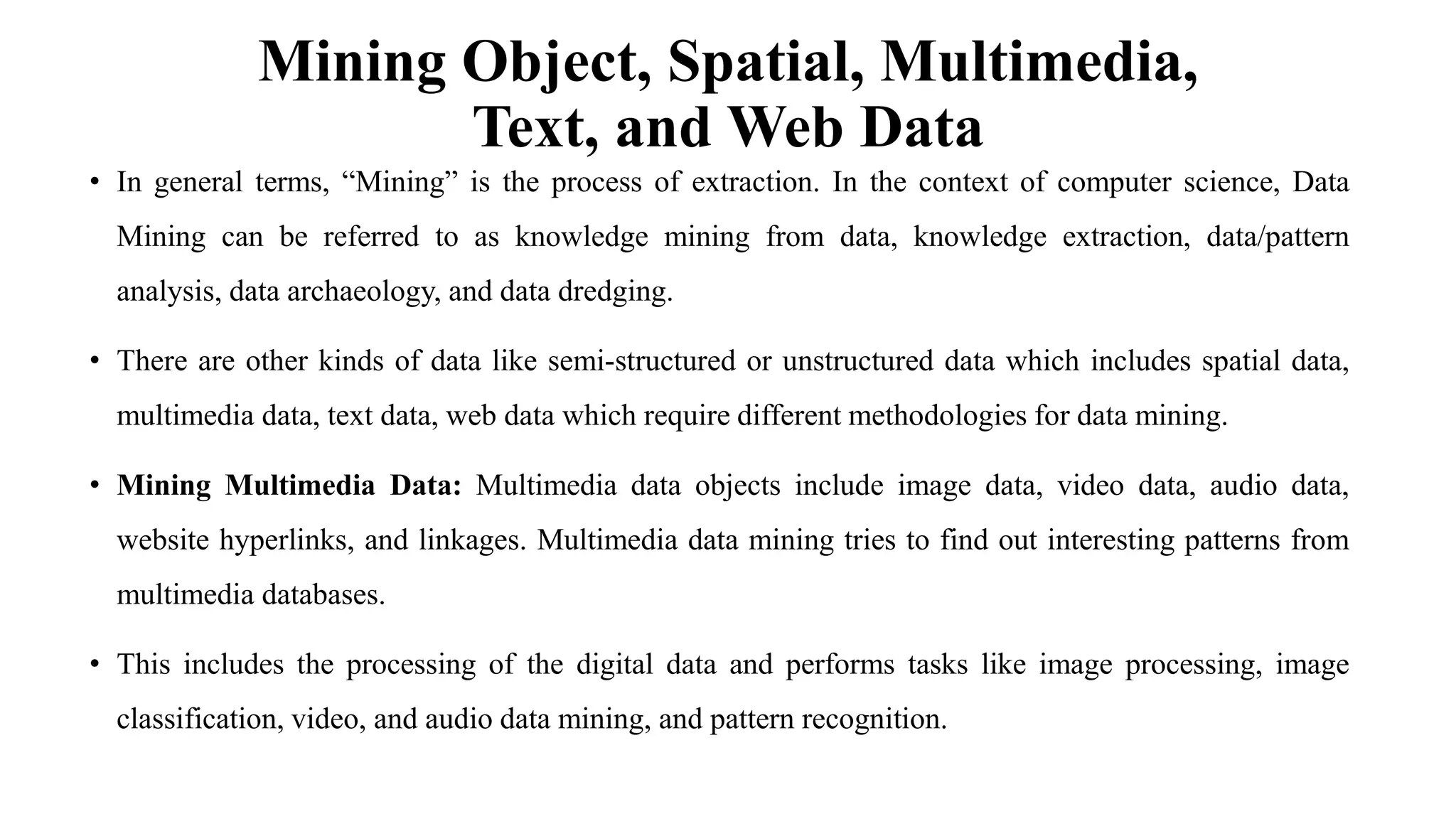 Mining Object, Spatial, Multimedia,
Text, and Web Data
• In general terms, “Mining” is the process of extraction. In the context of computer science, Data
Mining can be referred to as knowledge mining from data, knowledge extraction, data/pattern
analysis, data archaeology, and data dredging.
• There are other kinds of data like semi-structured or unstructured data which includes spatial data,
multimedia data, text data, web data which require different methodologies for data mining.
• Mining Multimedia Data: Multimedia data objects include image data, video data, audio data,
website hyperlinks, and linkages. Multimedia data mining tries to find out interesting patterns from
multimedia databases.
• This includes the processing of the digital data and performs tasks like image processing, image
classification, video, and audio data mining, and pattern recognition.
 