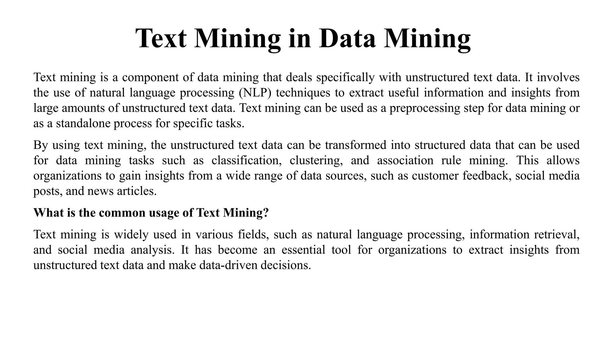 Text Mining in Data Mining
Text mining is a component of data mining that deals specifically with unstructured text data. It involves
the use of natural language processing (NLP) techniques to extract useful information and insights from
large amounts of unstructured text data. Text mining can be used as a preprocessing step for data mining or
as a standalone process for specific tasks.
By using text mining, the unstructured text data can be transformed into structured data that can be used
for data mining tasks such as classification, clustering, and association rule mining. This allows
organizations to gain insights from a wide range of data sources, such as customer feedback, social media
posts, and news articles.
What is the common usage of Text Mining?
Text mining is widely used in various fields, such as natural language processing, information retrieval,
and social media analysis. It has become an essential tool for organizations to extract insights from
unstructured text data and make data-driven decisions.
 