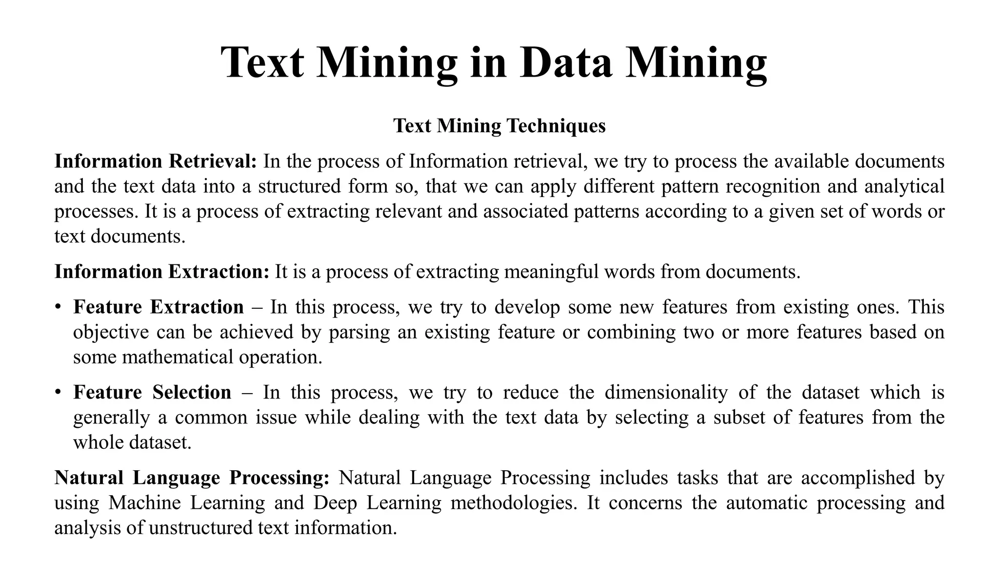 Text Mining in Data Mining
Text Mining Techniques
Information Retrieval: In the process of Information retrieval, we try to process the available documents
and the text data into a structured form so, that we can apply different pattern recognition and analytical
processes. It is a process of extracting relevant and associated patterns according to a given set of words or
text documents.
Information Extraction: It is a process of extracting meaningful words from documents.
• Feature Extraction – In this process, we try to develop some new features from existing ones. This
objective can be achieved by parsing an existing feature or combining two or more features based on
some mathematical operation.
• Feature Selection – In this process, we try to reduce the dimensionality of the dataset which is
generally a common issue while dealing with the text data by selecting a subset of features from the
whole dataset.
Natural Language Processing: Natural Language Processing includes tasks that are accomplished by
using Machine Learning and Deep Learning methodologies. It concerns the automatic processing and
analysis of unstructured text information.
 