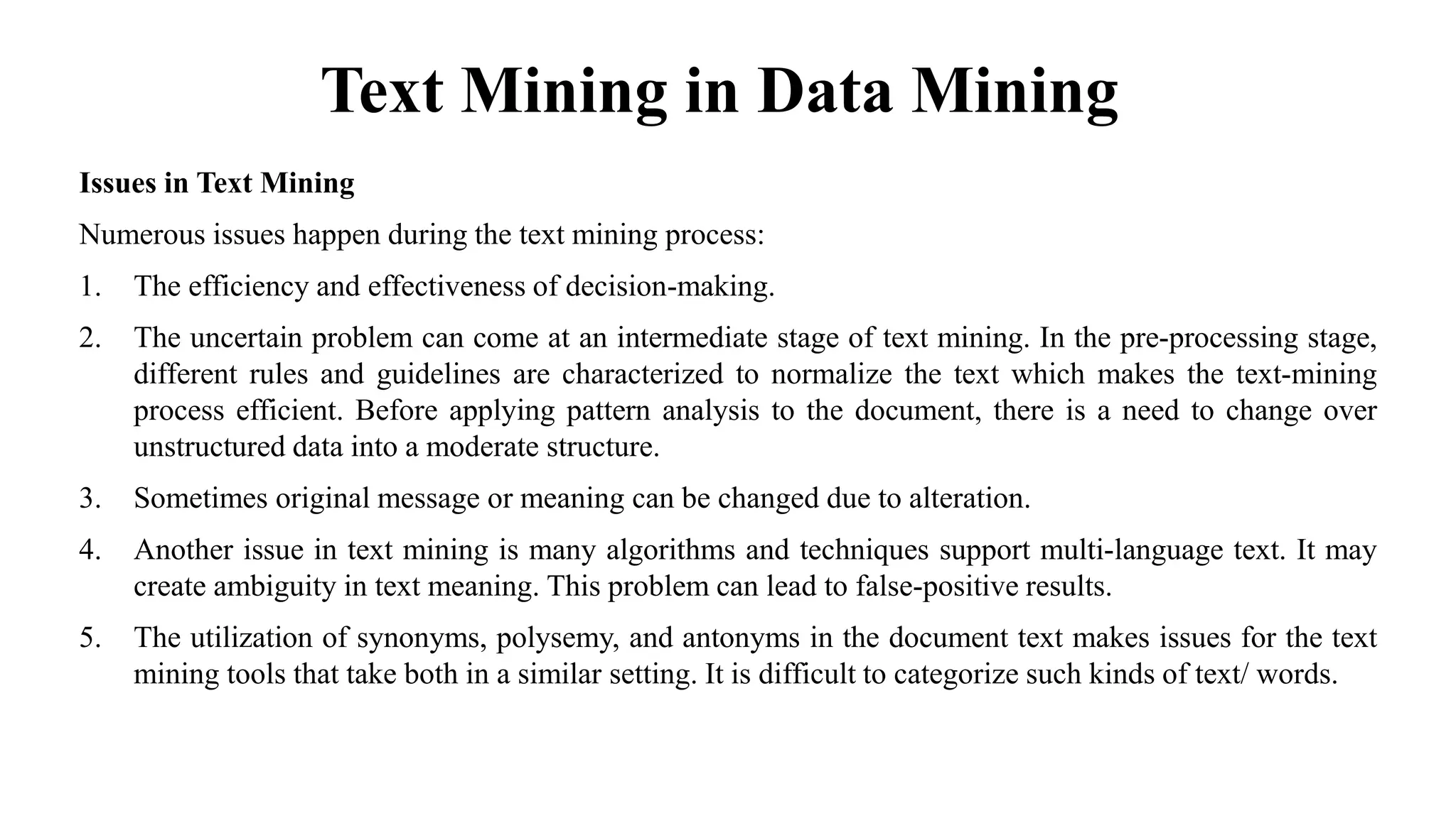Text Mining in Data Mining
Issues in Text Mining
Numerous issues happen during the text mining process:
1. The efficiency and effectiveness of decision-making.
2. The uncertain problem can come at an intermediate stage of text mining. In the pre-processing stage,
different rules and guidelines are characterized to normalize the text which makes the text-mining
process efficient. Before applying pattern analysis to the document, there is a need to change over
unstructured data into a moderate structure.
3. Sometimes original message or meaning can be changed due to alteration.
4. Another issue in text mining is many algorithms and techniques support multi-language text. It may
create ambiguity in text meaning. This problem can lead to false-positive results.
5. The utilization of synonyms, polysemy, and antonyms in the document text makes issues for the text
mining tools that take both in a similar setting. It is difficult to categorize such kinds of text/ words.
 