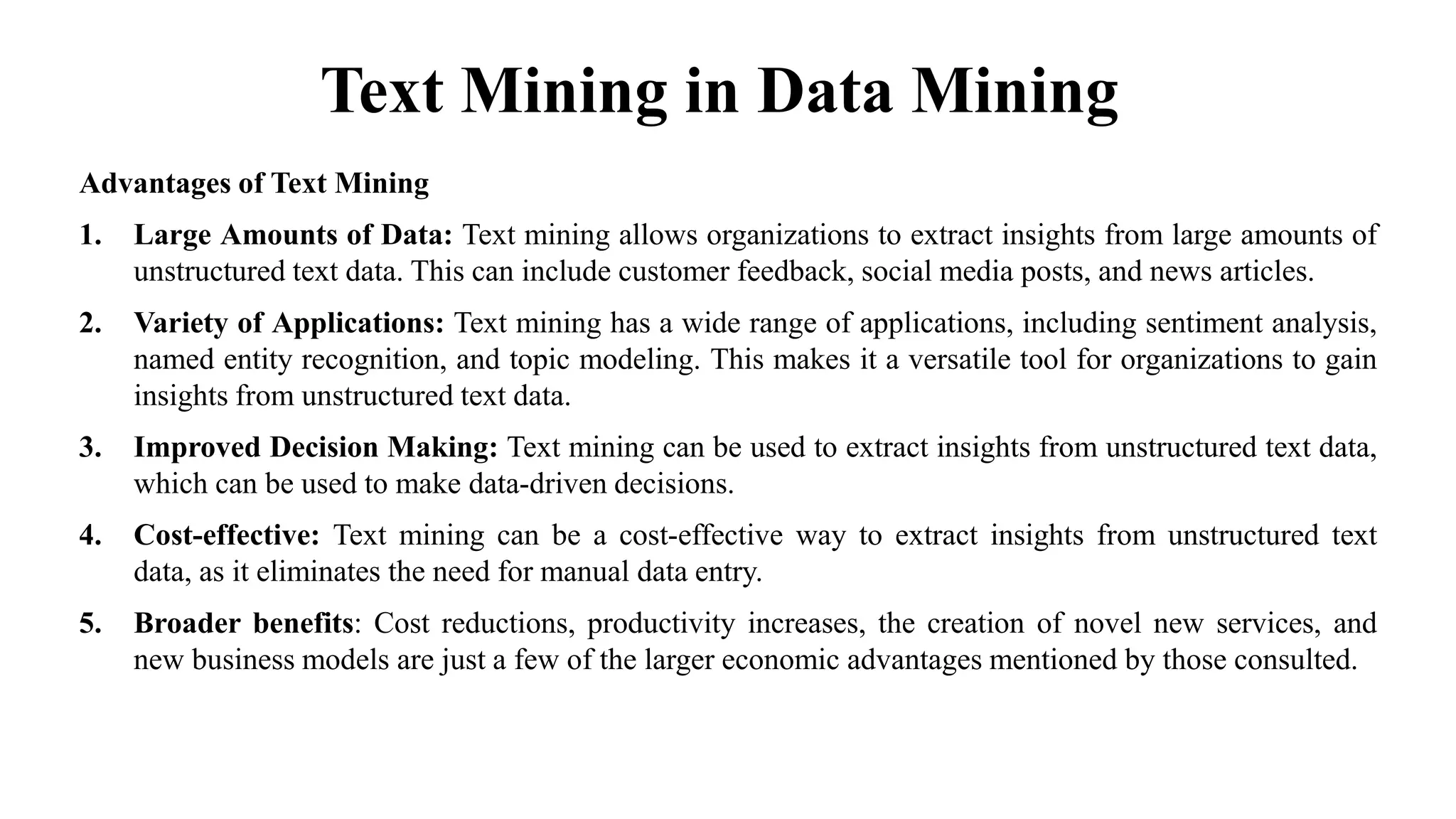Text Mining in Data Mining
Advantages of Text Mining
1. Large Amounts of Data: Text mining allows organizations to extract insights from large amounts of
unstructured text data. This can include customer feedback, social media posts, and news articles.
2. Variety of Applications: Text mining has a wide range of applications, including sentiment analysis,
named entity recognition, and topic modeling. This makes it a versatile tool for organizations to gain
insights from unstructured text data.
3. Improved Decision Making: Text mining can be used to extract insights from unstructured text data,
which can be used to make data-driven decisions.
4. Cost-effective: Text mining can be a cost-effective way to extract insights from unstructured text
data, as it eliminates the need for manual data entry.
5. Broader benefits: Cost reductions, productivity increases, the creation of novel new services, and
new business models are just a few of the larger economic advantages mentioned by those consulted.
 
