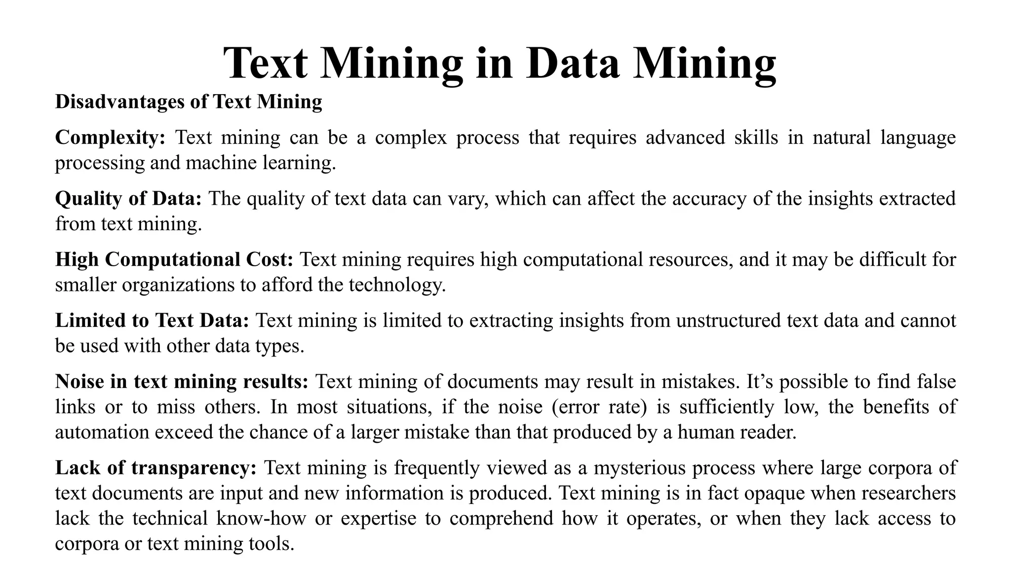 Text Mining in Data Mining
Disadvantages of Text Mining
Complexity: Text mining can be a complex process that requires advanced skills in natural language
processing and machine learning.
Quality of Data: The quality of text data can vary, which can affect the accuracy of the insights extracted
from text mining.
High Computational Cost: Text mining requires high computational resources, and it may be difficult for
smaller organizations to afford the technology.
Limited to Text Data: Text mining is limited to extracting insights from unstructured text data and cannot
be used with other data types.
Noise in text mining results: Text mining of documents may result in mistakes. It’s possible to find false
links or to miss others. In most situations, if the noise (error rate) is sufficiently low, the benefits of
automation exceed the chance of a larger mistake than that produced by a human reader.
Lack of transparency: Text mining is frequently viewed as a mysterious process where large corpora of
text documents are input and new information is produced. Text mining is in fact opaque when researchers
lack the technical know-how or expertise to comprehend how it operates, or when they lack access to
corpora or text mining tools.
 
