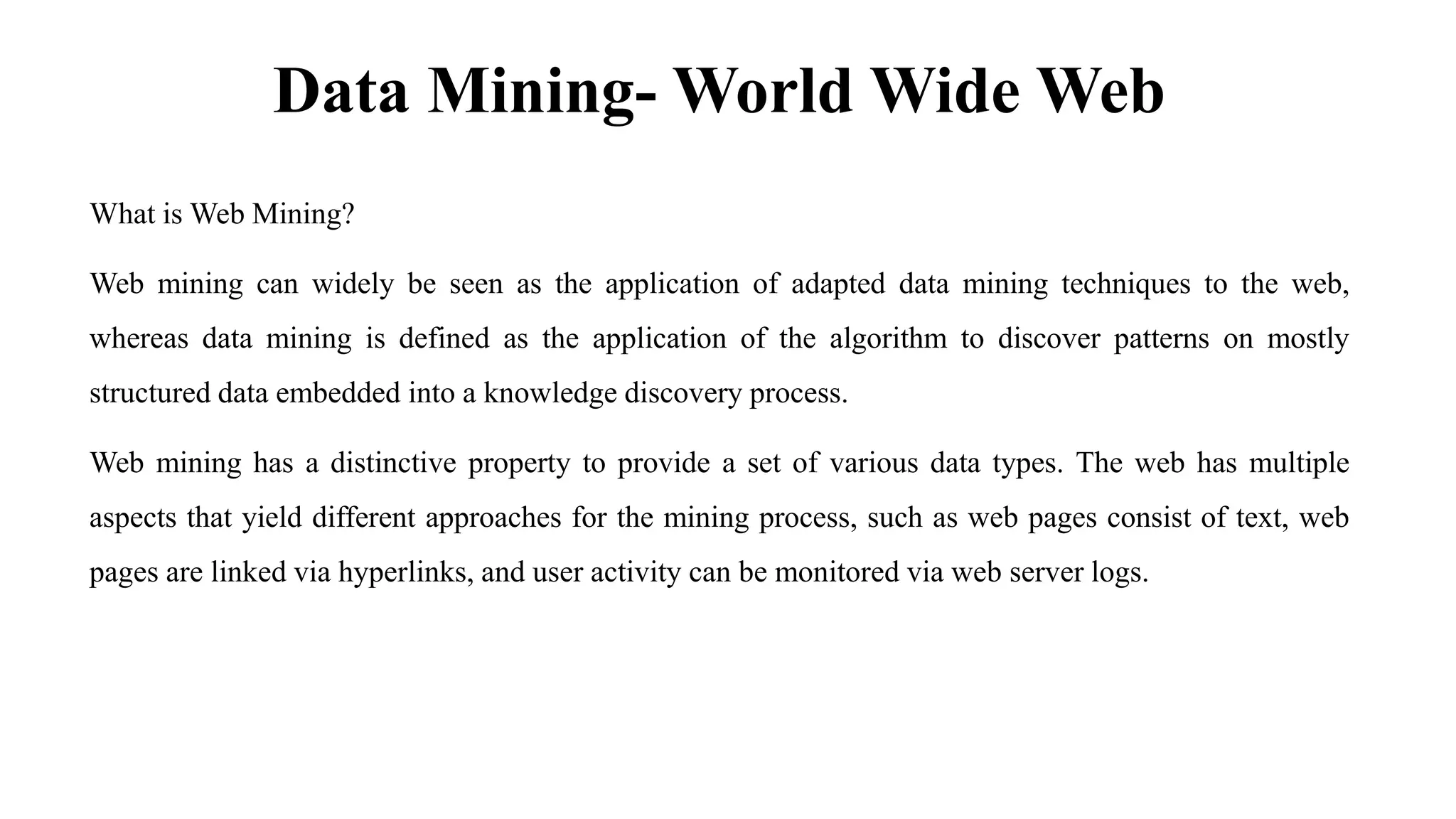 Data Mining- World Wide Web
What is Web Mining?
Web mining can widely be seen as the application of adapted data mining techniques to the web,
whereas data mining is defined as the application of the algorithm to discover patterns on mostly
structured data embedded into a knowledge discovery process.
Web mining has a distinctive property to provide a set of various data types. The web has multiple
aspects that yield different approaches for the mining process, such as web pages consist of text, web
pages are linked via hyperlinks, and user activity can be monitored via web server logs.
 