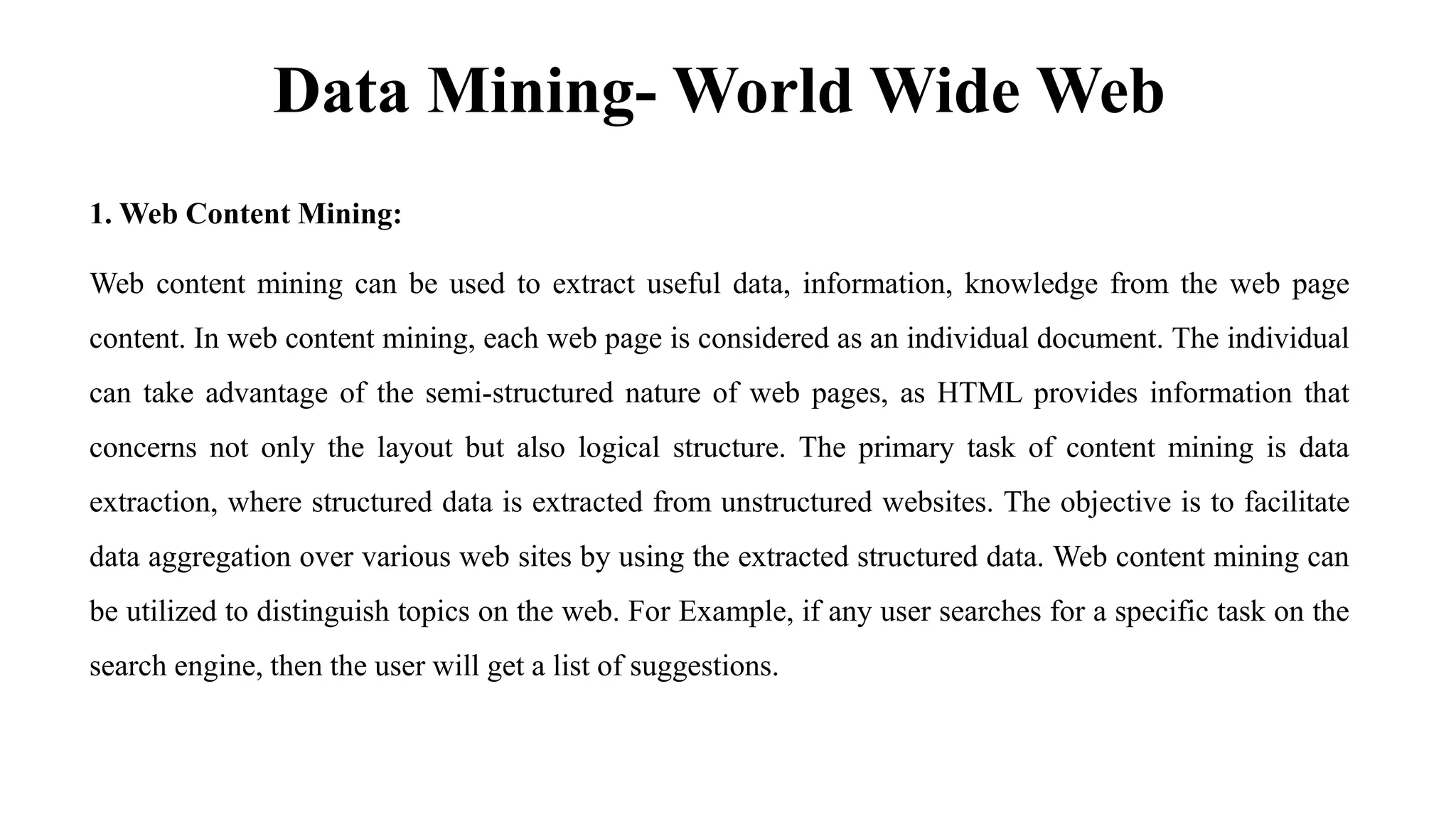 Data Mining- World Wide Web
1. Web Content Mining:
Web content mining can be used to extract useful data, information, knowledge from the web page
content. In web content mining, each web page is considered as an individual document. The individual
can take advantage of the semi-structured nature of web pages, as HTML provides information that
concerns not only the layout but also logical structure. The primary task of content mining is data
extraction, where structured data is extracted from unstructured websites. The objective is to facilitate
data aggregation over various web sites by using the extracted structured data. Web content mining can
be utilized to distinguish topics on the web. For Example, if any user searches for a specific task on the
search engine, then the user will get a list of suggestions.
 