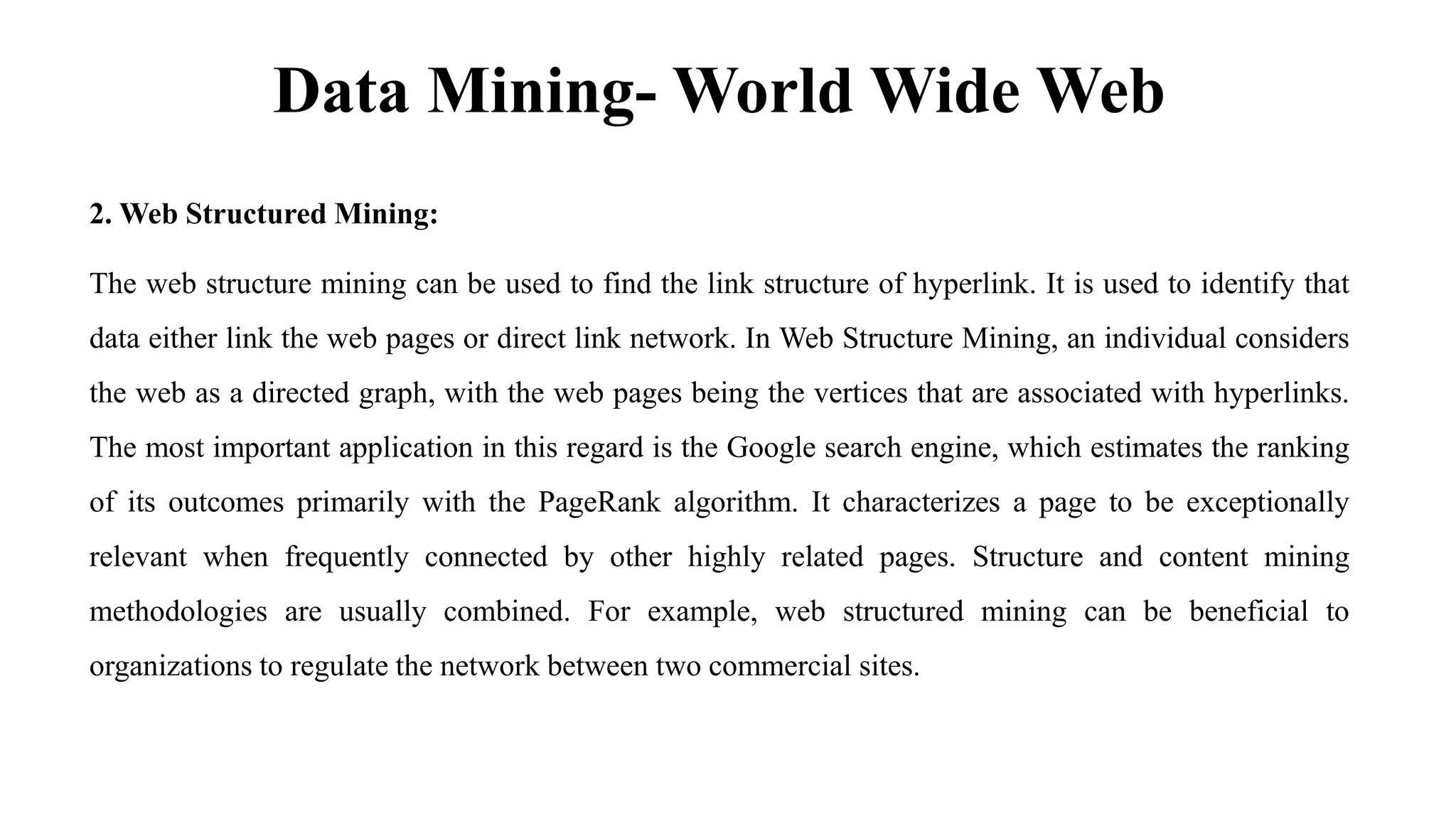 Data Mining- World Wide Web
2. Web Structured Mining:
The web structure mining can be used to find the link structure of hyperlink. It is used to identify that
data either link the web pages or direct link network. In Web Structure Mining, an individual considers
the web as a directed graph, with the web pages being the vertices that are associated with hyperlinks.
The most important application in this regard is the Google search engine, which estimates the ranking
of its outcomes primarily with the PageRank algorithm. It characterizes a page to be exceptionally
relevant when frequently connected by other highly related pages. Structure and content mining
methodologies are usually combined. For example, web structured mining can be beneficial to
organizations to regulate the network between two commercial sites.
 