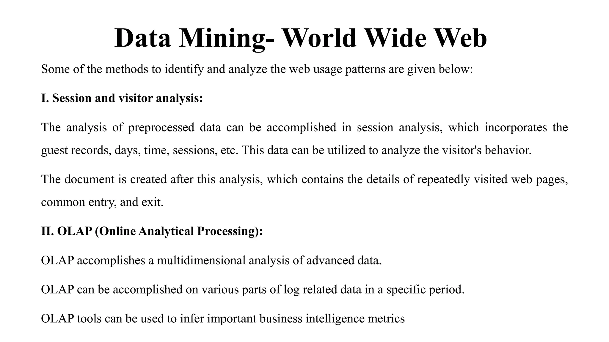 Data Mining- World Wide Web
Some of the methods to identify and analyze the web usage patterns are given below:
I. Session and visitor analysis:
The analysis of preprocessed data can be accomplished in session analysis, which incorporates the
guest records, days, time, sessions, etc. This data can be utilized to analyze the visitor's behavior.
The document is created after this analysis, which contains the details of repeatedly visited web pages,
common entry, and exit.
II. OLAP (Online Analytical Processing):
OLAP accomplishes a multidimensional analysis of advanced data.
OLAP can be accomplished on various parts of log related data in a specific period.
OLAP tools can be used to infer important business intelligence metrics
 