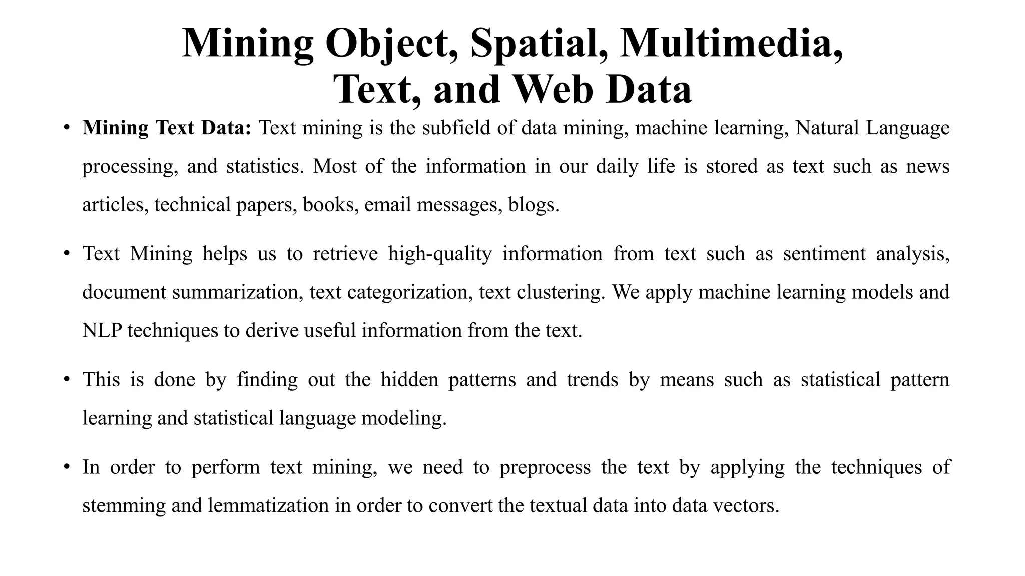 Mining Object, Spatial, Multimedia,
Text, and Web Data
• Mining Text Data: Text mining is the subfield of data mining, machine learning, Natural Language
processing, and statistics. Most of the information in our daily life is stored as text such as news
articles, technical papers, books, email messages, blogs.
• Text Mining helps us to retrieve high-quality information from text such as sentiment analysis,
document summarization, text categorization, text clustering. We apply machine learning models and
NLP techniques to derive useful information from the text.
• This is done by finding out the hidden patterns and trends by means such as statistical pattern
learning and statistical language modeling.
• In order to perform text mining, we need to preprocess the text by applying the techniques of
stemming and lemmatization in order to convert the textual data into data vectors.
 