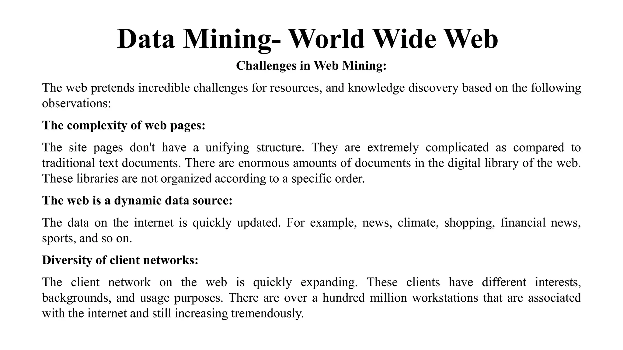 Data Mining- World Wide Web
Challenges in Web Mining:
The web pretends incredible challenges for resources, and knowledge discovery based on the following
observations:
The complexity of web pages:
The site pages don't have a unifying structure. They are extremely complicated as compared to
traditional text documents. There are enormous amounts of documents in the digital library of the web.
These libraries are not organized according to a specific order.
The web is a dynamic data source:
The data on the internet is quickly updated. For example, news, climate, shopping, financial news,
sports, and so on.
Diversity of client networks:
The client network on the web is quickly expanding. These clients have different interests,
backgrounds, and usage purposes. There are over a hundred million workstations that are associated
with the internet and still increasing tremendously.
 