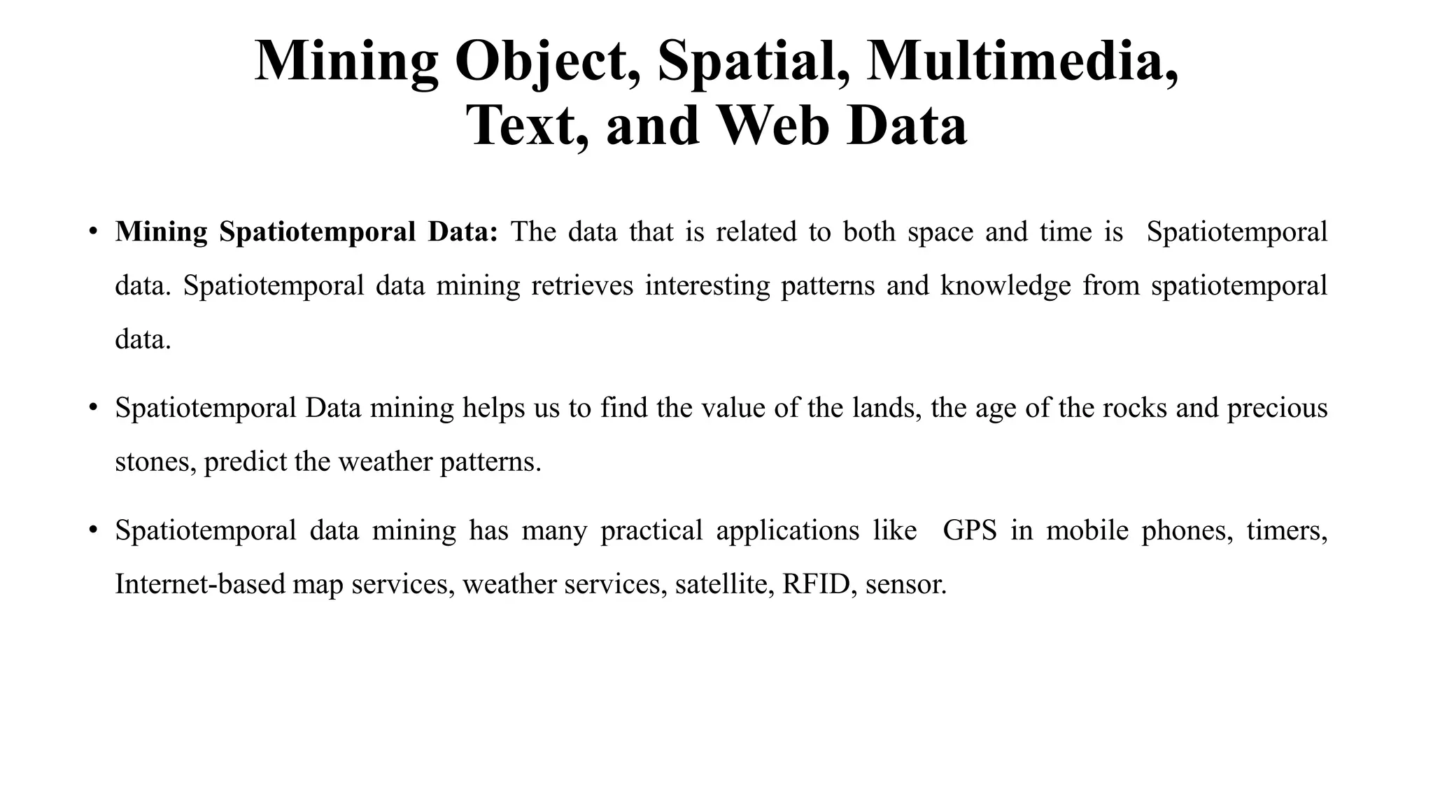 Mining Object, Spatial, Multimedia,
Text, and Web Data
• Mining Spatiotemporal Data: The data that is related to both space and time is Spatiotemporal
data. Spatiotemporal data mining retrieves interesting patterns and knowledge from spatiotemporal
data.
• Spatiotemporal Data mining helps us to find the value of the lands, the age of the rocks and precious
stones, predict the weather patterns.
• Spatiotemporal data mining has many practical applications like GPS in mobile phones, timers,
Internet-based map services, weather services, satellite, RFID, sensor.
 