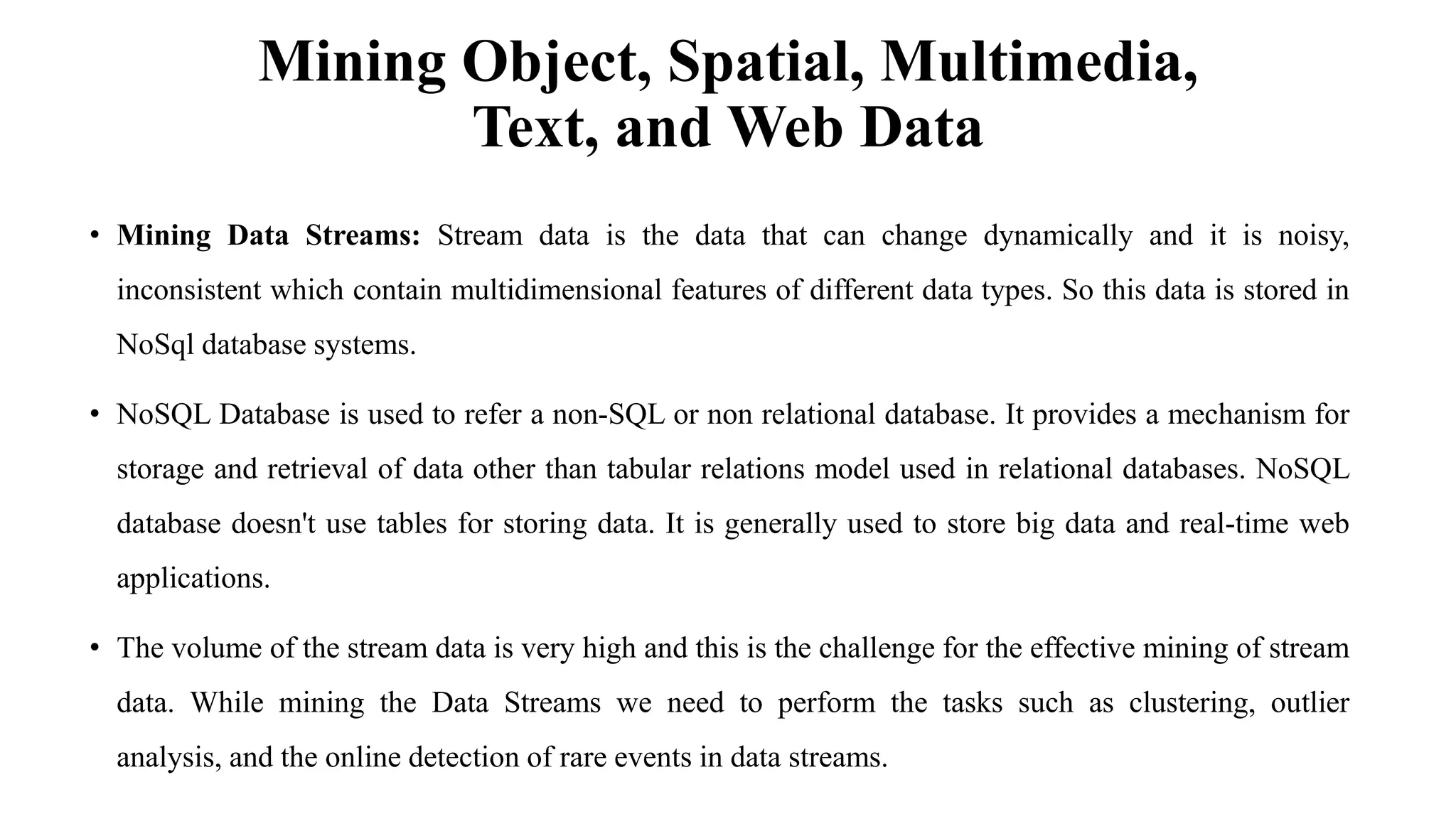 Mining Object, Spatial, Multimedia,
Text, and Web Data
• Mining Data Streams: Stream data is the data that can change dynamically and it is noisy,
inconsistent which contain multidimensional features of different data types. So this data is stored in
NoSql database systems.
• NoSQL Database is used to refer a non-SQL or non relational database. It provides a mechanism for
storage and retrieval of data other than tabular relations model used in relational databases. NoSQL
database doesn't use tables for storing data. It is generally used to store big data and real-time web
applications.
• The volume of the stream data is very high and this is the challenge for the effective mining of stream
data. While mining the Data Streams we need to perform the tasks such as clustering, outlier
analysis, and the online detection of rare events in data streams.
 