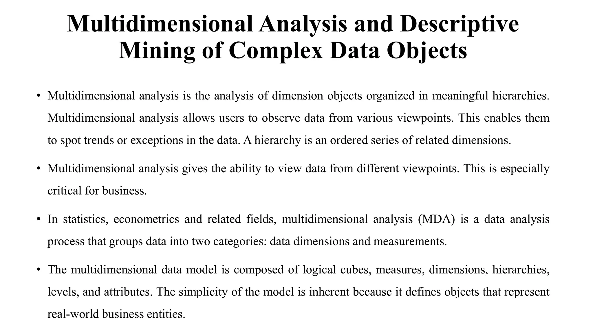 Multidimensional Analysis and Descriptive
Mining of Complex Data Objects
• Multidimensional analysis is the analysis of dimension objects organized in meaningful hierarchies.
Multidimensional analysis allows users to observe data from various viewpoints. This enables them
to spot trends or exceptions in the data. A hierarchy is an ordered series of related dimensions.
• Multidimensional analysis gives the ability to view data from different viewpoints. This is especially
critical for business.
• In statistics, econometrics and related fields, multidimensional analysis (MDA) is a data analysis
process that groups data into two categories: data dimensions and measurements.
• The multidimensional data model is composed of logical cubes, measures, dimensions, hierarchies,
levels, and attributes. The simplicity of the model is inherent because it defines objects that represent
real-world business entities.
 