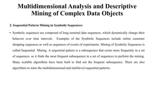 Multidimensional Analysis and Descriptive
Mining of Complex Data Objects
2. Sequential Pattern Mining in Symbolic Sequences:
• Symbolic sequences are composed of long nominal data sequences, which dynamically change their
behavior over time intervals. Examples of the Symbolic Sequences include online customer
shopping sequences as well as sequences of events of experiments. Mining of Symbolic Sequences is
called Sequential Mining. A sequential pattern is a subsequence that exists more frequently in a set
of sequences. so it finds the most frequent subsequence in a set of sequences to perform the mining.
Many scalable algorithms have been built to find out the frequent subsequence. There are also
algorithms to mine the multidimensional and multilevel sequential patterns.
 