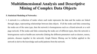 Multidimensional Analysis and Descriptive
Mining of Complex Data Objects
5. Statistical Modeling of Networks:
• A network is a collection of nodes where each node represents the data and the nodes are linked
through edges, representing relationships between data objects. If all the nodes and links connecting
the nodes are of the same type, then the network is homogeneous such as a friend network or a web
page network. If the nodes and links connecting the nodes are of different types, then the network is
heterogeneous such as health-care networks (linking the different parameters such as doctors, nurses,
patients, diseases together in the network). Graph Pattern Mining can be further applied to the
network to derive the knowledge and useful patterns from the network.
 