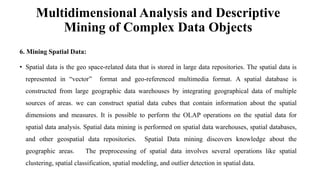 Multidimensional Analysis and Descriptive
Mining of Complex Data Objects
6. Mining Spatial Data:
• Spatial data is the geo space-related data that is stored in large data repositories. The spatial data is
represented in “vector” format and geo-referenced multimedia format. A spatial database is
constructed from large geographic data warehouses by integrating geographical data of multiple
sources of areas. we can construct spatial data cubes that contain information about the spatial
dimensions and measures. It is possible to perform the OLAP operations on the spatial data for
spatial data analysis. Spatial data mining is performed on spatial data warehouses, spatial databases,
and other geospatial data repositories. Spatial Data mining discovers knowledge about the
geographic areas. The preprocessing of spatial data involves several operations like spatial
clustering, spatial classification, spatial modeling, and outlier detection in spatial data.
 