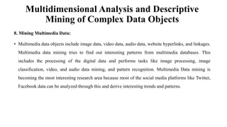 Multidimensional Analysis and Descriptive
Mining of Complex Data Objects
8. Mining Multimedia Data:
• Multimedia data objects include image data, video data, audio data, website hyperlinks, and linkages.
Multimedia data mining tries to find out interesting patterns from multimedia databases. This
includes the processing of the digital data and performs tasks like image processing, image
classification, video, and audio data mining, and pattern recognition. Multimedia Data mining is
becoming the most interesting research area because most of the social media platforms like Twitter,
Facebook data can be analyzed through this and derive interesting trends and patterns.
 