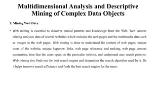 Multidimensional Analysis and Descriptive
Mining of Complex Data Objects
9. Mining Web Data:
• Web mining is essential to discover crucial patterns and knowledge from the Web. Web content
mining analyzes data of several websites which includes the web pages and the multimedia data such
as images in the web pages. Web mining is done to understand the content of web pages, unique
users of the website, unique hypertext links, web page relevance and ranking, web page content
summaries, time that the users spent on the particular website, and understand user search patterns.
Web mining also finds out the best search engine and determines the search algorithm used by it. So
it helps improve search efficiency and finds the best search engine for the users.
 