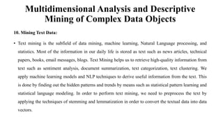Multidimensional Analysis and Descriptive
Mining of Complex Data Objects
10. Mining Text Data:
• Text mining is the subfield of data mining, machine learning, Natural Language processing, and
statistics. Most of the information in our daily life is stored as text such as news articles, technical
papers, books, email messages, blogs. Text Mining helps us to retrieve high-quality information from
text such as sentiment analysis, document summarization, text categorization, text clustering. We
apply machine learning models and NLP techniques to derive useful information from the text. This
is done by finding out the hidden patterns and trends by means such as statistical pattern learning and
statistical language modeling. In order to perform text mining, we need to preprocess the text by
applying the techniques of stemming and lemmatization in order to convert the textual data into data
vectors.
 