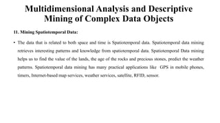 Multidimensional Analysis and Descriptive
Mining of Complex Data Objects
11. Mining Spatiotemporal Data:
• The data that is related to both space and time is Spatiotemporal data. Spatiotemporal data mining
retrieves interesting patterns and knowledge from spatiotemporal data. Spatiotemporal Data mining
helps us to find the value of the lands, the age of the rocks and precious stones, predict the weather
patterns. Spatiotemporal data mining has many practical applications like GPS in mobile phones,
timers, Internet-based map services, weather services, satellite, RFID, sensor.
 