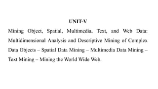 UNIT-V
Mining Object, Spatial, Multimedia, Text, and Web Data:
Multidimensional Analysis and Descriptive Mining of Complex
Data Objects – Spatial Data Mining – Multimedia Data Mining –
Text Mining – Mining the World Wide Web.
 