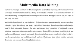 Multimedia Data Mining
Multimedia mining is a subfield of data mining that is used to find interesting information of implicit
knowledge from multimedia databases. Mining in multimedia is referred to as automatic annotation or
annotation mining. Mining multimedia data requires two or more data types, such as text and video or
text video and audio.
Multimedia data mining is an interdisciplinary field that integrates image processing and understanding,
computer vision, data mining, and pattern recognition. Multimedia data mining discovers interesting
patterns from multimedia databases that store and manage large collections of multimedia objects,
including image data, video data, audio data, sequence data and hypertext data containing text, text
markups, and linkages. Issues in multimedia data mining include content-based retrieval and similarity
search, generalization and multidimensional analysis. Multimedia data cubes contain additional
dimensions and measures for multimedia information.
 