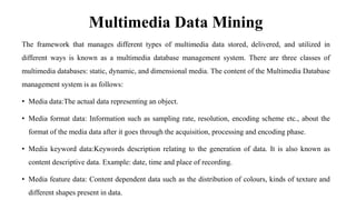 Multimedia Data Mining
The framework that manages different types of multimedia data stored, delivered, and utilized in
different ways is known as a multimedia database management system. There are three classes of
multimedia databases: static, dynamic, and dimensional media. The content of the Multimedia Database
management system is as follows:
• Media data:The actual data representing an object.
• Media format data: Information such as sampling rate, resolution, encoding scheme etc., about the
format of the media data after it goes through the acquisition, processing and encoding phase.
• Media keyword data:Keywords description relating to the generation of data. It is also known as
content descriptive data. Example: date, time and place of recording.
• Media feature data: Content dependent data such as the distribution of colours, kinds of texture and
different shapes present in data.
 