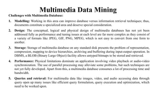 Multimedia Data Mining
Challenges with Multimedia Database:
1. Modelling: Working in this area can improve database versus information retrieval techniques; thus,
documents constitute a specialized area and deserve special consideration.
2. Design: The conceptual, logical and physical design of multimedia databases has not yet been
addressed fully as performance and tuning issues at each level are far more complex as they consist of
a variety of formats like JPEG, GIF, PNG, MPEG, which is not easy to convert from one form to
another.
3. Storage: Storage of multimedia database on any standard disk presents the problem of representation,
compression, mapping to device hierarchies, archiving and buffering during input-output operation. In
DBMS, a BLOB (Binary Large Object) facility allows untyped bitmaps to be stored and retrieved.
4. Performance: Physical limitations dominate an application involving video playback or audio-video
synchronization. The use of parallel processing may alleviate some problems, but such techniques are
not yet fully developed. Apart from this, a multimedia database consumes a lot of processing time and
bandwidth.
5. Queries and retrieval: For multimedia data like images, video, and audio accessing data through
query open up many issues like efficient query formulation, query execution and optimization, which
need to be worked upon.
 