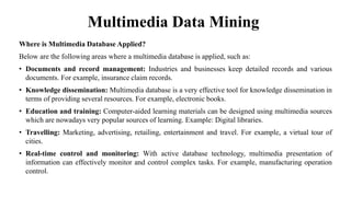 Multimedia Data Mining
Where is Multimedia Database Applied?
Below are the following areas where a multimedia database is applied, such as:
• Documents and record management: Industries and businesses keep detailed records and various
documents. For example, insurance claim records.
• Knowledge dissemination: Multimedia database is a very effective tool for knowledge dissemination in
terms of providing several resources. For example, electronic books.
• Education and training: Computer-aided learning materials can be designed using multimedia sources
which are nowadays very popular sources of learning. Example: Digital libraries.
• Travelling: Marketing, advertising, retailing, entertainment and travel. For example, a virtual tour of
cities.
• Real-time control and monitoring: With active database technology, multimedia presentation of
information can effectively monitor and control complex tasks. For example, manufacturing operation
control.
 