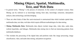 Mining Object, Spatial, Multimedia,
Text, and Web Data
• In general terms, “Mining” is the process of extraction. In the context of computer science, Data
Mining can be referred to as knowledge mining from data, knowledge extraction, data/pattern
analysis, data archaeology, and data dredging.
• There are other kinds of data like semi-structured or unstructured data which includes spatial data,
multimedia data, text data, web data which require different methodologies for data mining.
• Mining Multimedia Data: Multimedia data objects include image data, video data, audio data,
website hyperlinks, and linkages. Multimedia data mining tries to find out interesting patterns from
multimedia databases.
• This includes the processing of the digital data and performs tasks like image processing, image
classification, video, and audio data mining, and pattern recognition.
 