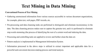 Text Mining in Data Mining
Conventional Process of Text Mining
• Gathering unstructured information from various sources accessible in various document organizations,
for example, plain text, web pages, PDF records, etc.
• Pre-processing and data cleansing tasks are performed to distinguish and eliminate inconsistency in the
data. The data cleansing process makes sure to capture the genuine text, and it is performed to eliminate
stop words stemming (the process of identifying the root of a certain word and indexing the data.
• Processing and controlling tasks are applied to review and further clean the data set.
• Pattern analysis is implemented in Management Information System.
• Information processed in the above steps is utilized to extract important and applicable data for a
powerful and convenient decision-making process and trend analysis.
 