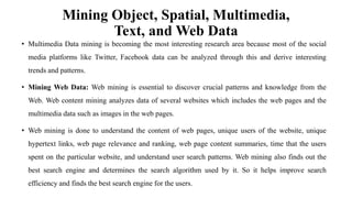 Mining Object, Spatial, Multimedia,
Text, and Web Data
• Multimedia Data mining is becoming the most interesting research area because most of the social
media platforms like Twitter, Facebook data can be analyzed through this and derive interesting
trends and patterns.
• Mining Web Data: Web mining is essential to discover crucial patterns and knowledge from the
Web. Web content mining analyzes data of several websites which includes the web pages and the
multimedia data such as images in the web pages.
• Web mining is done to understand the content of web pages, unique users of the website, unique
hypertext links, web page relevance and ranking, web page content summaries, time that the users
spent on the particular website, and understand user search patterns. Web mining also finds out the
best search engine and determines the search algorithm used by it. So it helps improve search
efficiency and finds the best search engine for the users.
 