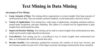 Text Mining in Data Mining
Advantages of Text Mining
1. Large Amounts of Data: Text mining allows organizations to extract insights from large amounts of
unstructured text data. This can include customer feedback, social media posts, and news articles.
2. Variety of Applications: Text mining has a wide range of applications, including sentiment analysis,
named entity recognition, and topic modeling. This makes it a versatile tool for organizations to gain
insights from unstructured text data.
3. Improved Decision Making: Text mining can be used to extract insights from unstructured text data,
which can be used to make data-driven decisions.
4. Cost-effective: Text mining can be a cost-effective way to extract insights from unstructured text
data, as it eliminates the need for manual data entry.
5. Broader benefits: Cost reductions, productivity increases, the creation of novel new services, and
new business models are just a few of the larger economic advantages mentioned by those consulted.
 
