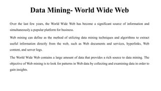 Data Mining- World Wide Web
Over the last few years, the World Wide Web has become a significant source of information and
simultaneously a popular platform for business.
Web mining can define as the method of utilizing data mining techniques and algorithms to extract
useful information directly from the web, such as Web documents and services, hyperlinks, Web
content, and server logs.
The World Wide Web contains a large amount of data that provides a rich source to data mining. The
objective of Web mining is to look for patterns in Web data by collecting and examining data in order to
gain insights.
 
