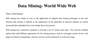 Data Mining- World Wide Web
What is Web Mining?
Web mining can widely be seen as the application of adapted data mining techniques to the web,
whereas data mining is defined as the application of the algorithm to discover patterns on mostly
structured data embedded into a knowledge discovery process.
Web mining has a distinctive property to provide a set of various data types. The web has multiple
aspects that yield different approaches for the mining process, such as web pages consist of text, web
pages are linked via hyperlinks, and user activity can be monitored via web server logs.
 
