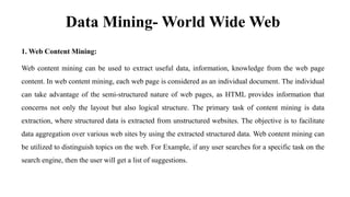 Data Mining- World Wide Web
1. Web Content Mining:
Web content mining can be used to extract useful data, information, knowledge from the web page
content. In web content mining, each web page is considered as an individual document. The individual
can take advantage of the semi-structured nature of web pages, as HTML provides information that
concerns not only the layout but also logical structure. The primary task of content mining is data
extraction, where structured data is extracted from unstructured websites. The objective is to facilitate
data aggregation over various web sites by using the extracted structured data. Web content mining can
be utilized to distinguish topics on the web. For Example, if any user searches for a specific task on the
search engine, then the user will get a list of suggestions.
 