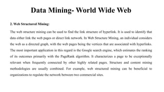 Data Mining- World Wide Web
2. Web Structured Mining:
The web structure mining can be used to find the link structure of hyperlink. It is used to identify that
data either link the web pages or direct link network. In Web Structure Mining, an individual considers
the web as a directed graph, with the web pages being the vertices that are associated with hyperlinks.
The most important application in this regard is the Google search engine, which estimates the ranking
of its outcomes primarily with the PageRank algorithm. It characterizes a page to be exceptionally
relevant when frequently connected by other highly related pages. Structure and content mining
methodologies are usually combined. For example, web structured mining can be beneficial to
organizations to regulate the network between two commercial sites.
 
