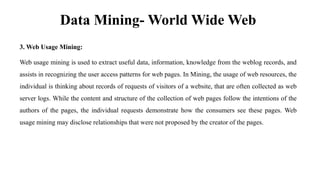 Data Mining- World Wide Web
3. Web Usage Mining:
Web usage mining is used to extract useful data, information, knowledge from the weblog records, and
assists in recognizing the user access patterns for web pages. In Mining, the usage of web resources, the
individual is thinking about records of requests of visitors of a website, that are often collected as web
server logs. While the content and structure of the collection of web pages follow the intentions of the
authors of the pages, the individual requests demonstrate how the consumers see these pages. Web
usage mining may disclose relationships that were not proposed by the creator of the pages.
 
