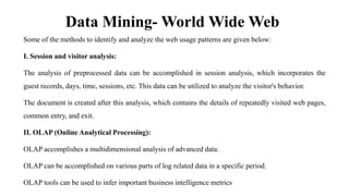 Data Mining- World Wide Web
Some of the methods to identify and analyze the web usage patterns are given below:
I. Session and visitor analysis:
The analysis of preprocessed data can be accomplished in session analysis, which incorporates the
guest records, days, time, sessions, etc. This data can be utilized to analyze the visitor's behavior.
The document is created after this analysis, which contains the details of repeatedly visited web pages,
common entry, and exit.
II. OLAP (Online Analytical Processing):
OLAP accomplishes a multidimensional analysis of advanced data.
OLAP can be accomplished on various parts of log related data in a specific period.
OLAP tools can be used to infer important business intelligence metrics
 