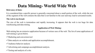 Data Mining- World Wide Web
Relevancy of data:
It is considered that a specific person is generally concerned about a small portion of the web, while the rest
of the segment of the web contains the data that is not familiar to the user and may lead to unwanted results.
The web is too broad:
The size of the web is tremendous and rapidly increasing. It appears that the web is too huge for data
warehousing and data mining.
Application of Web Mining:
Web mining has an extensive application because of various uses of the web. The list of some applications of
web mining is given below.
Marketing and conversion tool
Data analysis on website and application accomplishment.
Audience behavior analysis
Advertising and campaign accomplishment analysis.
Testing and analysis of a site.
 