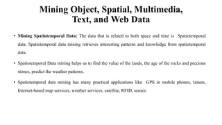 Mining Object, Spatial, Multimedia,
Text, and Web Data
• Mining Spatiotemporal Data: The data that is related to both space and time is Spatiotemporal
data. Spatiotemporal data mining retrieves interesting patterns and knowledge from spatiotemporal
data.
• Spatiotemporal Data mining helps us to find the value of the lands, the age of the rocks and precious
stones, predict the weather patterns.
• Spatiotemporal data mining has many practical applications like GPS in mobile phones, timers,
Internet-based map services, weather services, satellite, RFID, sensor.
 